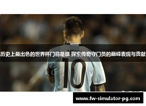 历史上最出色的世界杯门将是谁 探索传奇守门员的巅峰表现与贡献 历史上最出色的世界杯门将是谁 探索传奇守门员的巅峰表现与贡献