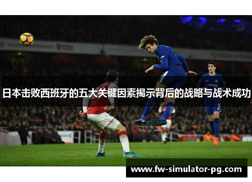 日本击败西班牙的五大关键因素揭示背后的战略与战术成功 日本击败西班牙的五大关键因素揭示背后的战略与战术成功