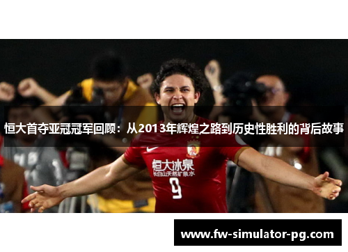 恒大首夺亚冠冠军回顾：从2013年辉煌之路到历史性胜利的背后故事