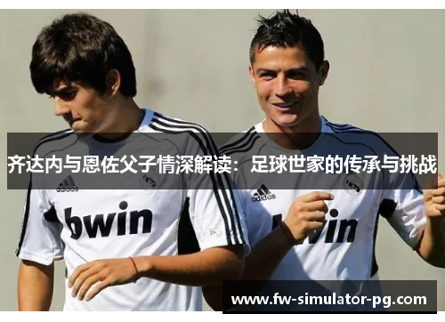 齐达内与恩佐父子情深解读:足球世家的传承与挑战 齐达内与恩佐父子情深解读:足球世家的传承与挑战