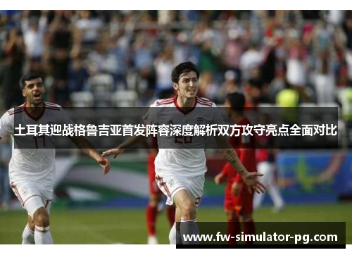 土耳其迎战格鲁吉亚首发阵容深度解析双方攻守亮点全面对比
