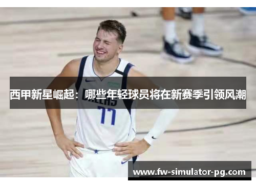 西甲新星崛起:哪些年轻球员将在新赛季引领风潮 西甲新星崛起:哪些年轻球员将在新赛季引领风潮
