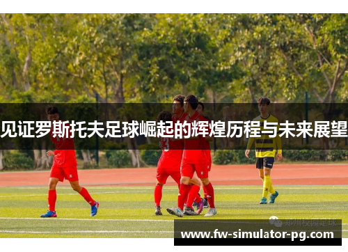 见证罗斯托夫足球崛起的辉煌历程与未来展望