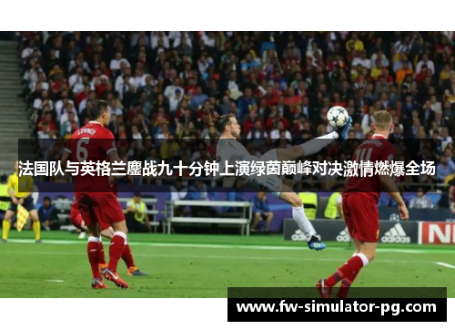 法国队与英格兰鏖战九十分钟上演绿茵巅峰对决激情燃爆全场 法国队与英格兰鏖战九十分钟上演绿茵巅峰对决激情燃爆全场
