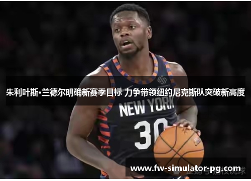 朱利叶斯·兰德尔明确新赛季目标 力争带领纽约尼克斯队突破新高度