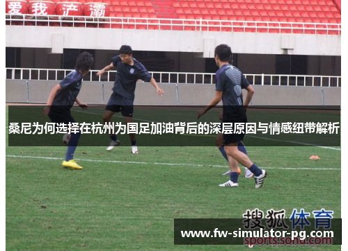 桑尼为何选择在杭州为国足加油背后的深层原因与情感纽带解析